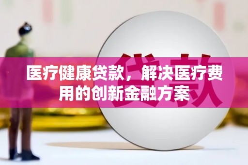 平镇医疗健康贷款，解决医疗费用的创新金融方案