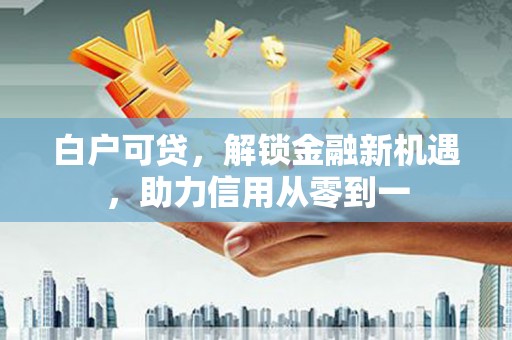 平镇白户可贷，解锁金融新机遇，助力信用从零到一
