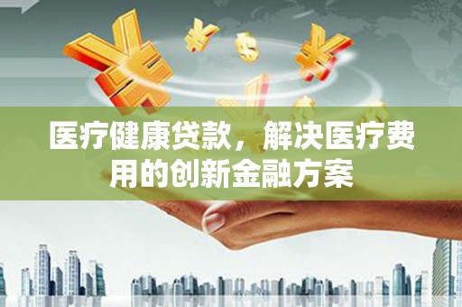 平镇医疗健康贷款，解决医疗费用的创新金融方案